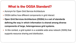 What is the OGSA Standard?
 Acronym for Open Grid Service Architecture
 OGSA define how different components in grid interact
 Open Grid Services Architecture (OGSA) is a set of standards
defining the way in which information is shared among diverse
components of large, heterogeneous grid systems.
 In this context, a grid system is a scalable wide area network (WAN) that
supports resource sharing and distribution.
 