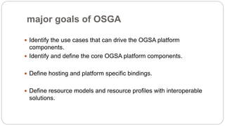 major goals of OSGA
 Identify the use cases that can drive the OGSA platform
components.
 Identify and define the core OGSA platform components.
 Define hosting and platform specific bindings.
 Define resource models and resource profiles with interoperable
solutions.
 