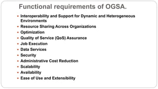 Functional requirements of OGSA.
 Interoperability and Support for Dynamic and Heterogeneous
Environments
 Resource Sharing Across Organizations
 Optimization
 Quality of Service (QoS) Assurance
 Job Execution
 Data Services
 Security
 Administrative Cost Reduction
 Scalability
 Availability
 Ease of Use and Extensibility
 