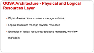 OGSA Architecture - Physical and Logical
Resources Layer
 Physical resources are: servers, storage, network
 Logical resources manage physical resources
 Examples of logical resources: database managers, workflow
managers
 