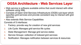 OGSA Architecture - Web Services Layer
 Web service is software available online that could interact with other
software using XML
 Consists of Open Grid Services Infrastructure (OGSI) sub-layer which
specifies grid services and provide consistent way to interact with grid
services
 Also extends Web Service Capabilities
Consists of 5 interfaces:
1. Factory: provide way for creation of new grid services
2. Life Cycle: Manages grid service life cycles
3. State Management: Manage grid service states
4. Service Groups: collection of indexed grid services
5. Notification: Manages notification between services & resources
 