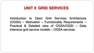 UNIT II GRID SERVICES
Introduction to Open Grid Services Architecture
(OGSA) – Motivation – Functionality Requirements –
Practical & Detailed view of OGSA/OGSI – Data
intensive grid service models – OGSA services.
 