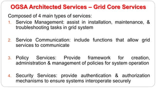 OGSA Architected Services – Grid Core Services
Composed of 4 main types of services:
1. Service Management: assist in installation, maintenance, &
troubleshooting tasks in grid system
2. Service Communication: include functions that allow grid
services to communicate
3. Policy Services: Provide framework for creation,
administration & management of policies for system operation
4. Security Services: provide authentication & authorization
mechanisms to ensure systems interoperate securely
 