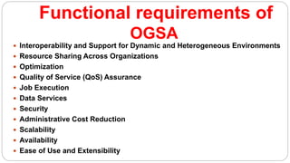 Functional requirements of
OGSA
 Interoperability and Support for Dynamic and Heterogeneous Environments
 Resource Sharing Across Organizations
 Optimization
 Quality of Service (QoS) Assurance
 Job Execution
 Data Services
 Security
 Administrative Cost Reduction
 Scalability
 Availability
 Ease of Use and Extensibility
 