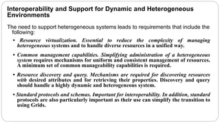 Interoperability and Support for Dynamic and Heterogeneous
Environments
The need to support heterogeneous systems leads to requirements that include the
following:
• Resource virtualization. Essential to reduce the complexity of managing
heterogeneous systems and to handle diverse resources in a unified way.
• Common management capabilities. Simplifying administration of a heterogeneous
system requires mechanisms for uniform and consistent management of resources.
A minimum set of common manageability capabilities is required.
• Resource discovery and query. Mechanisms are required for discovering resources
with desired attributes and for retrieving their properties. Discovery and query
should handle a highly dynamic and heterogeneous system.
• Standard protocols and schemas. Important for interoperability. In addition, standard
protocols are also particularly important as their use can simplify the transition to
using Grids.
 