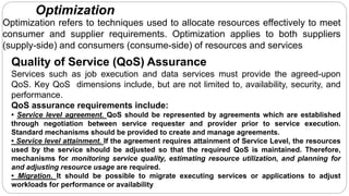 Optimization
Optimization refers to techniques used to allocate resources effectively to meet
consumer and supplier requirements. Optimization applies to both suppliers
(supply-side) and consumers (consume-side) of resources and services
Quality of Service (QoS) Assurance
Services such as job execution and data services must provide the agreed-upon
QoS. Key QoS dimensions include, but are not limited to, availability, security, and
performance.
QoS assurance requirements include:
• Service level agreement. QoS should be represented by agreements which are established
through negotiation between service requester and provider prior to service execution.
Standard mechanisms should be provided to create and manage agreements.
• Service level attainment. If the agreement requires attainment of Service Level, the resources
used by the service should be adjusted so that the required QoS is maintained. Therefore,
mechanisms for monitoring service quality, estimating resource utilization, and planning for
and adjusting resource usage are required.
• Migration. It should be possible to migrate executing services or applications to adjust
workloads for performance or availability
 