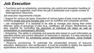 Job Execution
 Functions such as scheduling, provisioning, job control and exception handling of
jobs must be supported, even when the job is distributed over a great number of
heterogeneous resources.
Job execution requirements include:
• Support for various job types. Execution of various types of jobs must be supported
including simple jobs and complex jobs such as workflow and composite services.
• Job management. It is essential to be able to manage jobs during their entire
lifetimes, types of groupings of jobs (e.g., workflows, job arrays). Mechanisms are
also required for controlling the execution of individual job steps as well as
orchestration or choreography services.
• Scheduling. The ability to schedule and execute jobs based on such information as
specified priority and current allocation of resources is required. It is also required to
realize mechanisms for scheduling across administrative domains, using multiple
schedulers.
• Resource provisioning. To automate the complicated process of resource
allocation, deployment, and configuration. It must be possible to deploy the required
applications and data to resources and configure them automatically.
 