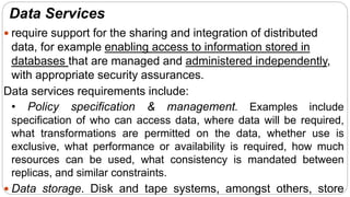 Data Services
 require support for the sharing and integration of distributed
data, for example enabling access to information stored in
databases that are managed and administered independently,
with appropriate security assurances.
Data services requirements include:
• Policy specification & management. Examples include
specification of who can access data, where data will be required,
what transformations are permitted on the data, whether use is
exclusive, what performance or availability is required, how much
resources can be used, what consistency is mandated between
replicas, and similar constraints.
 Data storage. Disk and tape systems, amongst others, store
 