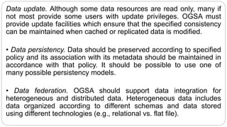 Data update. Although some data resources are read only, many if
not most provide some users with update privileges. OGSA must
provide update facilities which ensure that the specified consistency
can be maintained when cached or replicated data is modified.
• Data persistency. Data should be preserved according to specified
policy and its association with its metadata should be maintained in
accordance with that policy. It should be possible to use one of
many possible persistency models.
• Data federation. OGSA should support data integration for
heterogeneous and distributed data. Heterogeneous data includes
data organized according to different schemas and data stored
using different technologies (e.g., relational vs. flat file).
 