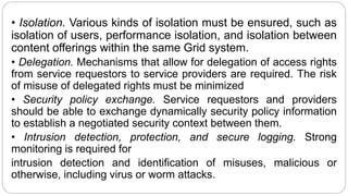 • Isolation. Various kinds of isolation must be ensured, such as
isolation of users, performance isolation, and isolation between
content offerings within the same Grid system.
• Delegation. Mechanisms that allow for delegation of access rights
from service requestors to service providers are required. The risk
of misuse of delegated rights must be minimized
• Security policy exchange. Service requestors and providers
should be able to exchange dynamically security policy information
to establish a negotiated security context between them.
• Intrusion detection, protection, and secure logging. Strong
monitoring is required for
intrusion detection and identification of misuses, malicious or
otherwise, including virus or worm attacks.
 