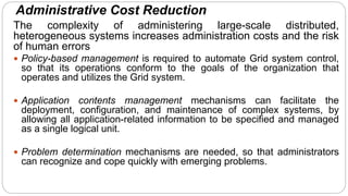 Administrative Cost Reduction
The complexity of administering large-scale distributed,
heterogeneous systems increases administration costs and the risk
of human errors
 Policy-based management is required to automate Grid system control,
so that its operations conform to the goals of the organization that
operates and utilizes the Grid system.
 Application contents management mechanisms can facilitate the
deployment, configuration, and maintenance of complex systems, by
allowing all application-related information to be specified and managed
as a single logical unit.
 Problem determination mechanisms are needed, so that administrators
can recognize and cope quickly with emerging problems.
 