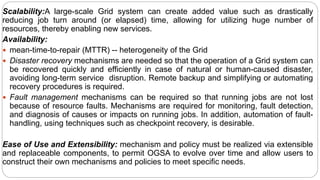 Scalability:A large-scale Grid system can create added value such as drastically
reducing job turn around (or elapsed) time, allowing for utilizing huge number of
resources, thereby enabling new services.
Availability:
 mean-time-to-repair (MTTR) -- heterogeneity of the Grid
 Disaster recovery mechanisms are needed so that the operation of a Grid system can
be recovered quickly and efficiently in case of natural or human-caused disaster,
avoiding long-term service disruption. Remote backup and simplifying or automating
recovery procedures is required.
 Fault management mechanisms can be required so that running jobs are not lost
because of resource faults. Mechanisms are required for monitoring, fault detection,
and diagnosis of causes or impacts on running jobs. In addition, automation of fault-
handling, using techniques such as checkpoint recovery, is desirable.
Ease of Use and Extensibility: mechanism and policy must be realized via extensible
and replaceable components, to permit OGSA to evolve over time and allow users to
construct their own mechanisms and policies to meet specific needs.
 