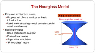 The Hourglass Model
 Focus on architecture issues
 Propose set of core services as basic
infrastructure
 Used to construct high-level, domain-specific
solutions (diverse)
 Design principles
 Keep participation cost low
 Enable local control
 Support for adaptation
 “IP hourglass” model
Diverse global services
Core
services
Local OS
A p p l i c a t i o n s
 