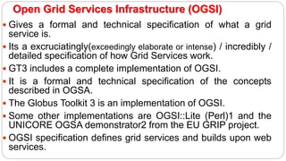 Open Grid Services Infrastructure (OGSI)
 Gives a formal and technical specification of what a grid
service is.
 Its a excruciatingly(exceedingly elaborate or intense) / incredibly /
detailed specification of how Grid Services work.
 GT3 includes a complete implementation of OGSI.
 It is a formal and technical specification of the concepts
described in OGSA.
 The Globus Toolkit 3 is an implementation of OGSI.
 Some other implementations are OGSI::Lite (Perl)1 and the
UNICORE OGSA demonstrator2 from the EU GRIP project.
 OGSI specification defines grid services and builds upon web
services.
 