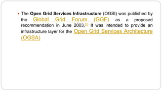  The Open Grid Services Infrastructure (OGSI) was published by
the Global Grid Forum (GGF) as a proposed
recommendation in June 2003.[1] It was intended to provide an
infrastructure layer for the Open Grid Services Architecture
(OGSA)
 