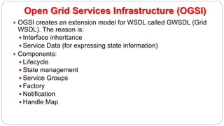  OGSI creates an extension model for WSDL called GWSDL (Grid
WSDL). The reason is:
 Interface inheritance
 Service Data (for expressing state information)
 Components:
 Lifecycle
 State management
 Service Groups
 Factory
 Notification
 Handle Map
Open Grid Services Infrastructure (OGSI)
 