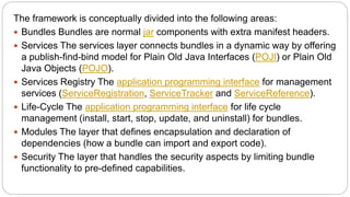 The framework is conceptually divided into the following areas:
 Bundles Bundles are normal jar components with extra manifest headers.
 Services The services layer connects bundles in a dynamic way by offering
a publish-find-bind model for Plain Old Java Interfaces (POJI) or Plain Old
Java Objects (POJO).
 Services Registry The application programming interface for management
services (ServiceRegistration, ServiceTracker and ServiceReference).
 Life-Cycle The application programming interface for life cycle
management (install, start, stop, update, and uninstall) for bundles.
 Modules The layer that defines encapsulation and declaration of
dependencies (how a bundle can import and export code).
 Security The layer that handles the security aspects by limiting bundle
functionality to pre-defined capabilities.
 