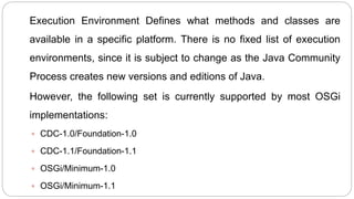 Execution Environment Defines what methods and classes are
available in a specific platform. There is no fixed list of execution
environments, since it is subject to change as the Java Community
Process creates new versions and editions of Java.
However, the following set is currently supported by most OSGi
implementations:
 CDC-1.0/Foundation-1.0
 CDC-1.1/Foundation-1.1
 OSGi/Minimum-1.0
 OSGi/Minimum-1.1
 