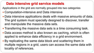 Data intensive grid service models
Applications in the grid are normally grouped into two categories
 Computation-intensive and Data intensive
 Data intensive applications deals with massive amounts of data.
The grid system must specially designed to discover, transfer
and manipulate the massive data sets.
 Transferring the massive data sets is a time consuming task.
 Data access method is also known as caching, which is often
applied to enhance data efficiency in a grid environment.
 By replicating the same data block and scattering them in
multiple regions in a grid, users can access the same data with
locality of references.
 