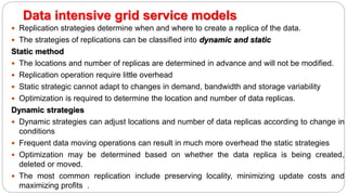  Replication strategies determine when and where to create a replica of the data.
 The strategies of replications can be classified into dynamic and static
Static method
 The locations and number of replicas are determined in advance and will not be modified.
 Replication operation require little overhead
 Static strategic cannot adapt to changes in demand, bandwidth and storage variability
 Optimization is required to determine the location and number of data replicas.
Dynamic strategies
 Dynamic strategies can adjust locations and number of data replicas according to change in
conditions
 Frequent data moving operations can result in much more overhead the static strategies
 Optimization may be determined based on whether the data replica is being created,
deleted or moved.
 The most common replication include preserving locality, minimizing update costs and
maximizing profits .
Data intensive grid service models
 