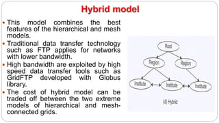 Hybrid model
 This model combines the best
features of the hierarchical and mesh
models.
 Traditional data transfer technology
such as FTP applies for networks
with lower bandwidth.
 High bandwidth are exploited by high
speed data transfer tools such as
GridFTP developed with Globus
library.
 The cost of hybrid model can be
traded off between the two extreme
models of hierarchical and mesh-
connected grids.
 