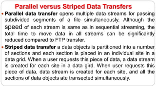 Parallel versus Striped Data Transfers
 Parallel data transfer opens multiple data streams for passing
subdivided segments of a file simultaneously. Although the
speed of each stream is same as in sequential streaming, the
total time to move data in all streams can be significantly
reduced compared to FTP transfer.
 Striped data transfer a data objects is partitioned into a number
of sections and each section is placed in an individual site in a
data grid. When a user requests this piece of data, a data stream
is created for each site in a data gird. When user requests this
piece of data, data stream is created for each site, and all the
sections of data objects ate transected simultaneously.
 