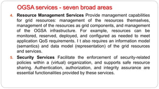 4. Resource Management Services Provide management capabilities
for grid resources: management of the resources themselves,
management of the resources as grid components, and management
of the OGSA infrastructure. For example, resources can be
monitored, reserved, deployed, and configured as needed to meet
application QoS requirements. I t also requires an information model
(semantics) and data model (representation) of the grid resources
and services.
5. Security Services Facilitate the enforcement of security-related
policies within a (virtual) organization, and supports safe resource
sharing. Authentication, authorization, and integrity assurance are
essential functionalities provided by these services.
OGSA services - seven broad areas
 