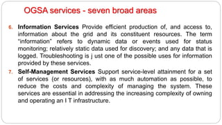 6. Information Services Provide efficient production of, and access to,
information about the grid and its constituent resources. The term
“information” refers to dynamic data or events used for status
monitoring; relatively static data used for discovery; and any data that is
logged. Troubleshooting is j ust one of the possible uses for information
provided by these services.
7. Self-Management Services Support service-level attainment for a set
of services (or resources), with as much automation as possible, to
reduce the costs and complexity of managing the system. These
services are essential in addressing the increasing complexity of owning
and operating an I T infrastructure.
OGSA services - seven broad areas
 