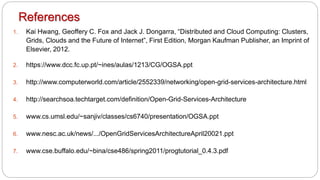 References
1. Kai Hwang, Geoffery C. Fox and Jack J. Dongarra, “Distributed and Cloud Computing: Clusters,
Grids, Clouds and the Future of Internet”, First Edition, Morgan Kaufman Publisher, an Imprint of
Elsevier, 2012.
2. https://www.dcc.fc.up.pt/~ines/aulas/1213/CG/OGSA.ppt
3. http://www.computerworld.com/article/2552339/networking/open-grid-services-architecture.html
4. http://searchsoa.techtarget.com/definition/Open-Grid-Services-Architecture
5. www.cs.umsl.edu/~sanjiv/classes/cs6740/presentation/OGSA.ppt
6. www.nesc.ac.uk/news/.../OpenGridServicesArchitectureApril20021.ppt
7. www.cse.buffalo.edu/~bina/cse486/spring2011/progtutorial_0.4.3.pdf
 