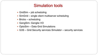 Simulation tools
 GridSim – job scheduling
 SimGrid – single client multiserver scheduling
 Bricks – scheduling
 GangSim- Ganglia VO
 OptoSim – Data Grid Simulations
 G3S – Grid Security services Simulator – security services
 
