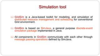 Simulation tool
 GridSim is a Java-based toolkit for modeling, and simulation of
distributed resource management and scheduling for conventional
Grid environment.
 GridSim is based on SimJava, a general purpose discrete-event
simulation package implemented in Java.
 All components in GridSim communicate with each other through
message passing operations defined by SimJava.
 