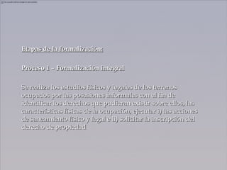 Etapas de la formalización:

Proceso 1 – Formalización integral

Se realiza los estudios físicos y legales de los terrenos
ocupados por las posesiones informales con el fin de
identificar los derechos que pudieran existir sobre ellos, las
características físicas de la ocupación, ejecutar i) las acciones
de saneamiento físico y legal e ii) solicitar la inscripción del
derecho de propiedad
 