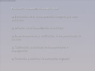 Proceso 2 – Formalización individual

a) Evaluación de la documentación otorgada por otras
entidades

b) Difusión de la formalización individual

c) Empadronamiento y verificación de los poseedores de
los lotes

d) Calificación individual de los poseedores e
impugnación

e) Titulación y solicitud de inscripción registral
 