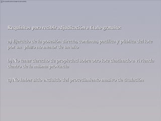Requisitos para recibir adjudicación a título gratuito:

a) Ejercicio de la posesión directa, continua, pacífica y pública del lote
por un plazo no menor de un año

b) No tener derecho de propiedad sobre otro lote destinado a vivienda
dentro de la misma provincia

c) No haber sido excluido del procedimiento masivo de titulación
 