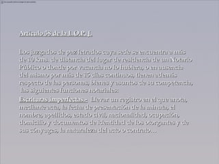 Artículo 58 de la L.O.P. J.

Los juzgados de paz letrados cuya sede se encuentra a más
de 10 kms. de distancia del lugar de residencia de un Notario
Público o donde por vacancia no lo hubiera, o en ausencia
del mismo por más de 15 días continuos, tienen además
respecto de las personas, bienes y asuntos de su competencia,
 las siguientes funciones notariales:
Escrituras imperfectas.- Llevar un registro en el que anota,
mediante acta, la fecha de presentación de la minuta, el
nombre, apellidos, estado civil, nacionalidad, ocupación,
domicilio y documentos de identidad de los otorgantes y de
sus cónyuges, la naturaleza del acto o contrato…
 