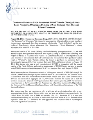 Commerce Resources Corp. Announces Second Tranche Closing of Short-
Form Prospectus Offering and Closing of Non-Brokered Flow-Through
Private Placement
NOT FOR DISTRIBUTION TO U.S. NEWSWIRE SERVICES OR FOR RELEASE, PUBLICATION,
DISTRIBUTION OR DISSEMINATION DIRECTLY, OR INDIRECTLY, IN WHOLE OR IN PART, IN
OR INTO THE UNITED STATES.
August 12, 2016 - Commerce Resources Corp. (TSXv: CCE; FSE: D7H, OTCQX: CMRZF)
(the “Company” or “Commerce”) is pleased to announce that it has closed the second tranche of
its previously announced short-form prospectus offering (the “Public Offering”) and its non-
brokered flow-through private placement (the “Concurrent Private Placement”), raising
aggregate gross proceeds of $828,540.
The second tranche of the Public Offering consisted of raising gross proceeds of $277,500 with
Secutor Capital Management Corporation (the “Agent”) acting as agent for the Company with
respect to the sale of 3,700,000 units (“Units”) of Commerce at a price of $0.075 per Unit. Each
Unit consists of one common share of Commerce and one common share purchase warrant
(each, a “Warrant”). Each Warrant entitles the holder to purchase one common share of
Commerce for a price of $0.10 per common share until 4:30 pm (Vancouver time) on August 12,
2018. The Agents were paid a cash commission of $19,425 in connection with the second
tranche of the Public Offering and received an aggregate of 259,000 broker warrants to acquire
up to 259,000 common shares at a price of $0.075 per common share until August 12, 2018.
The Concurrent Private Placement consisted of raising gross proceeds of $551,040 through the
sale of 5,800,421 flow-through eligible common shares at a price of $0.095 per common share.
In connection with the Concurrent Private Placement, finders were paid a cash commission of
$35,700 and received an aggregate of 375,789 finders’ warrants to acquire up to 375,789
common shares at a price of $0.095 per common share until August 12, 2018. All securities
issued pursuant to the Concurrent Private Placement are subject to a four-month hold period and
the Concurrent Private Placement has been effected with the conditional acceptance of the TSX
Venture Exchange.
This press release does not constitute an offer to sell, nor is it a solicitation of an offer to buy,
securities in the United States. The securities have not been and will not be registered under the
United States Securities Act of 1933, as amended (the “U.S. Securities Act”) or any state
securities laws and may not be offered or sold within the United States or to U.S. Persons unless
registered under the U.S. Securities Act and applicable state securities laws or an exemption
from such registration is available.
 