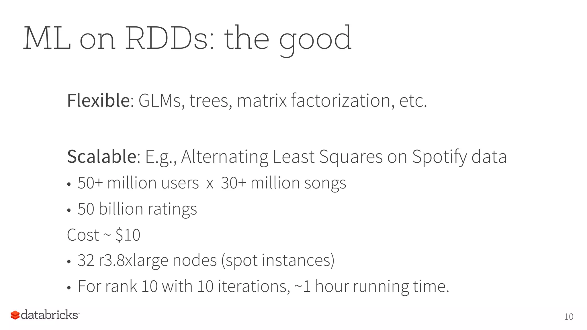ML on RDDs: the good
Flexible: GLMs, trees, matrix factorization, etc.
Scalable: E.g., Alternating Least Squares on Spotify data
•  50+ million users x 30+ million songs
•  50 billion ratings
Cost ~ $10
•  32 r3.8xlarge nodes (spot instances)
•  For rank 10 with 10 iterations, ~1 hour running time.
10
 