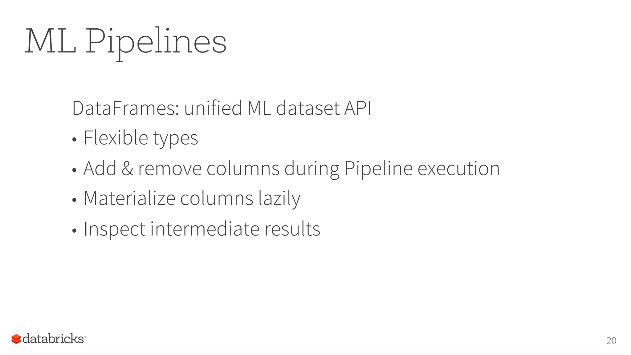 ML Pipelines
DataFrames: unified ML dataset API
•  Flexible types
•  Add & remove columns during Pipeline execution
•  Materialize columns lazily
•  Inspect intermediate results
20
 