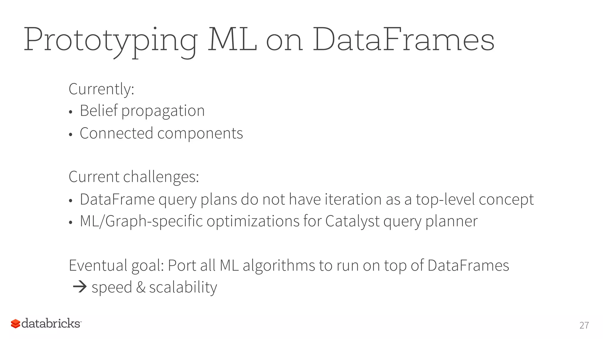 Prototyping ML on DataFrames
Currently:
•  Belief propagation
•  Connected components
Current challenges:
•  DataFrame query plans do not have iteration as a top-level concept
•  ML/Graph-specific optimizations for Catalyst query planner
Eventual goal: Port all ML algorithms to run on top of DataFrames
à speed & scalability
27
 