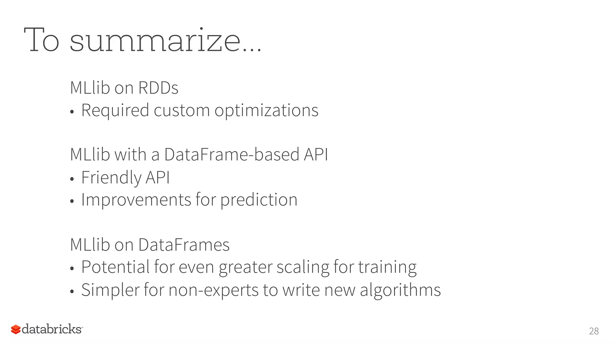 To summarize...
MLlib on RDDs
•  Required custom optimizations
MLlib with a DataFrame-based API
•  Friendly API
•  Improvements for prediction
MLlib on DataFrames
•  Potential for even greater scaling for training
•  Simpler for non-experts to write new algorithms
28
 