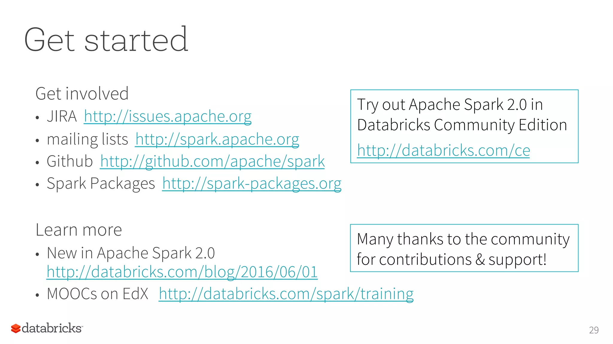 Get started
Get involved
•  JIRA http://issues.apache.org
•  mailing lists http://spark.apache.org
•  Github http://github.com/apache/spark
•  Spark Packages http://spark-packages.org
Learn more
•  New in Apache Spark 2.0
http://databricks.com/blog/2016/06/01
•  MOOCs on EdX http://databricks.com/spark/training
29
Try out Apache Spark 2.0 in
Databricks Community Edition
http://databricks.com/ce
Many thanks to the community
for contributions & support!
 