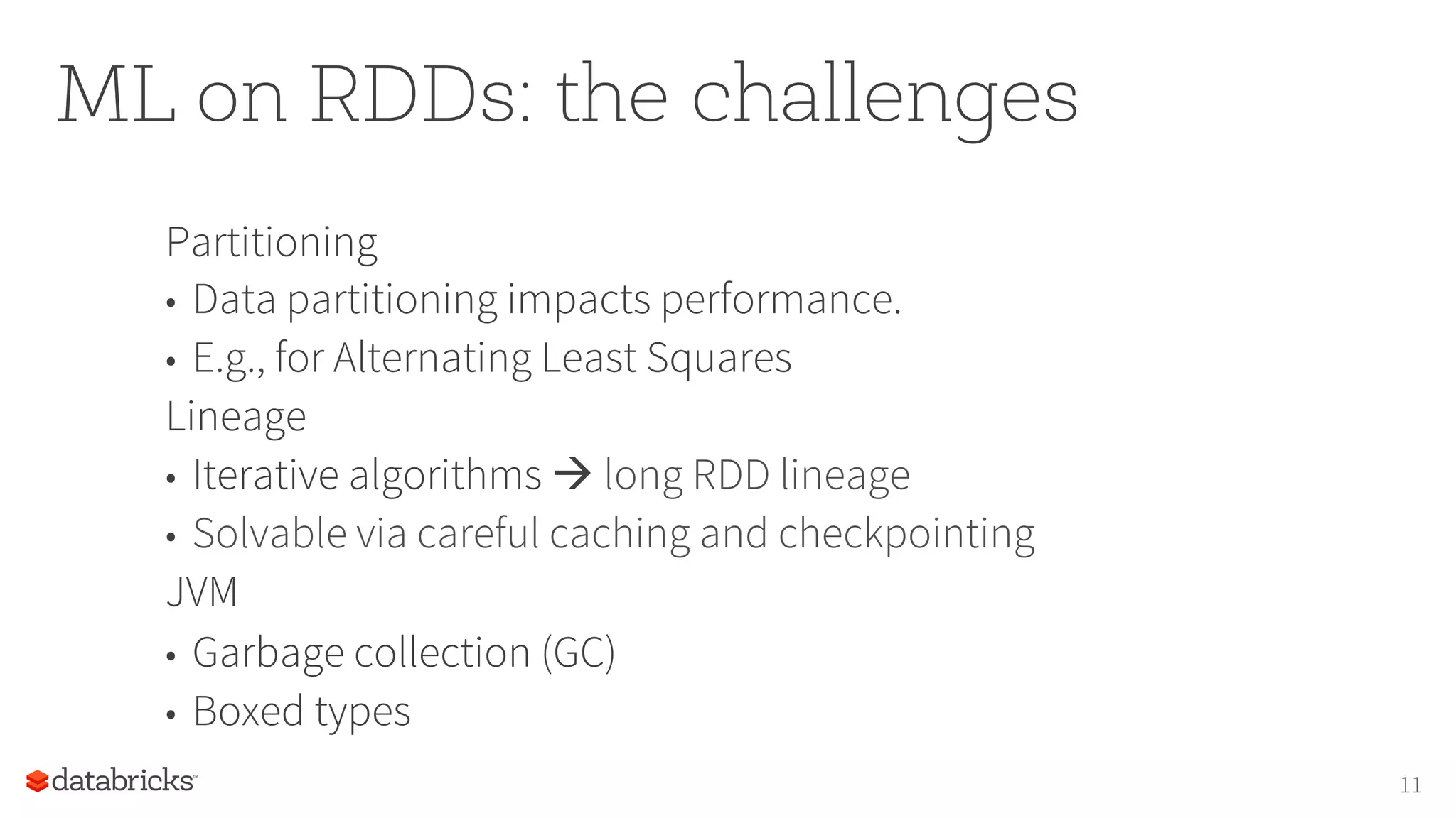 ML on RDDs: the challenges Partitioning •  Data partitioning impacts performance. •  E.g., for Alternating Least Squares Lineage •  Iterative algorithms à long RDD lineage •  Solvable via careful caching and checkpointing JVM •  Garbage collection (GC) •  Boxed types 11 