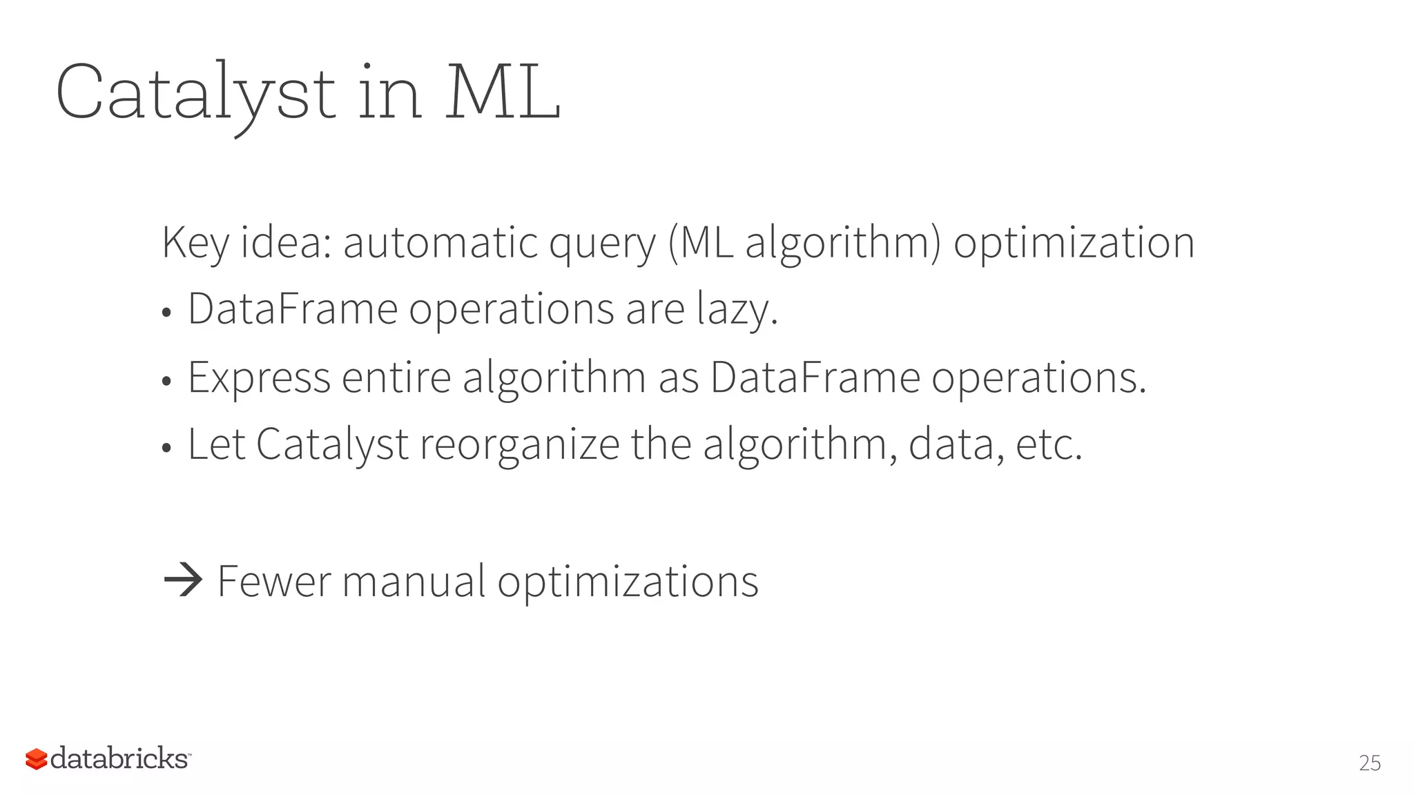 Catalyst in ML Key idea: automatic query (ML algorithm) optimization •  DataFrame operations are lazy. •  Express entire algorithm as DataFrame operations. •  Let Catalyst reorganize the algorithm, data, etc. à Fewer manual optimizations 25 
