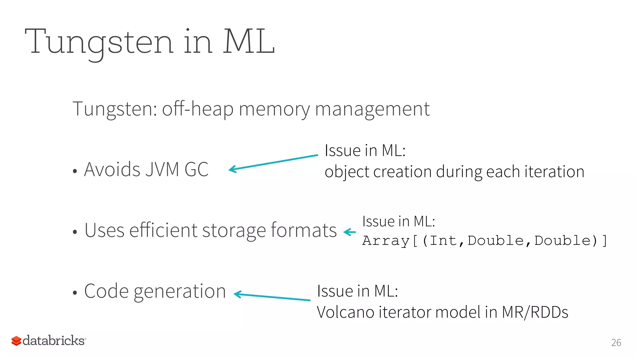 Tungsten in ML Tungsten: oﬀ-heap memory management •  Avoids JVM GC •  Uses eﬀicient storage formats •  Code generation 26 Issue in ML: object creation during each iteration Issue in ML: Array[(Int,Double,Double)] Issue in ML: Volcano iterator model in MR/RDDs 