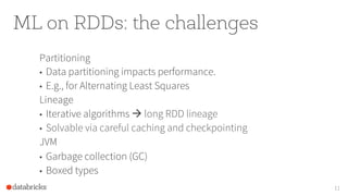 ML on RDDs: the challenges
Partitioning
•  Data partitioning impacts performance.
•  E.g., for Alternating Least Squares
Lineage
•  Iterative algorithms à long RDD lineage
•  Solvable via careful caching and checkpointing
JVM
•  Garbage collection (GC)
•  Boxed types
11
 