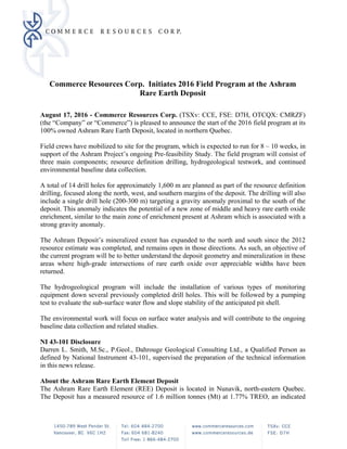 Commerce Resources Corp. Initiates 2016 Field Program at the Ashram
Rare Earth Deposit
 
August 17, 2016 - Commerce Resources Corp. (TSXv: CCE, FSE: D7H, OTCQX: CMRZF)
(the “Company” or “Commerce”) is pleased to announce the start of the 2016 field program at its
100% owned Ashram Rare Earth Deposit, located in northern Quebec.
Field crews have mobilized to site for the program, which is expected to run for 8 – 10 weeks, in
support of the Ashram Project’s ongoing Pre-feasibility Study. The field program will consist of
three main components; resource definition drilling, hydrogeological testwork, and continued
environmental baseline data collection.
A total of 14 drill holes for approximately 1,600 m are planned as part of the resource definition
drilling, focused along the north, west, and southern margins of the deposit. The drilling will also
include a single drill hole (200-300 m) targeting a gravity anomaly proximal to the south of the
deposit. This anomaly indicates the potential of a new zone of middle and heavy rare earth oxide
enrichment, similar to the main zone of enrichment present at Ashram which is associated with a
strong gravity anomaly.
The Ashram Deposit’s mineralized extent has expanded to the north and south since the 2012
resource estimate was completed, and remains open in those directions. As such, an objective of
the current program will be to better understand the deposit geometry and mineralization in these
areas where high-grade intersections of rare earth oxide over appreciable widths have been
returned.
The hydrogeological program will include the installation of various types of monitoring
equipment down several previously completed drill holes. This will be followed by a pumping
test to evaluate the sub-surface water flow and slope stability of the anticipated pit shell.
The environmental work will focus on surface water analysis and will contribute to the ongoing
baseline data collection and related studies.
NI 43-101 Disclosure
Darren L. Smith, M.Sc., P.Geol., Dahrouge Geological Consulting Ltd., a Qualified Person as
defined by National Instrument 43-101, supervised the preparation of the technical information
in this news release.
About the Ashram Rare Earth Element Deposit
The Ashram Rare Earth Element (REE) Deposit is located in Nunavik, north-eastern Quebec.
The Deposit has a measured resource of 1.6 million tonnes (Mt) at 1.77% TREO, an indicated
 