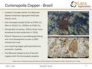 • Located in Carajás district, the Maravaia
deposit comprises high-grade IOCG-type
breccia veins.
• Drill intercepts include 53.8m at 9.59% Cu,
56m at 16.51% Cu, 29.05m at 4.56% Cu.
• Comparable to nearby (~20km) Antas mine,
scheduled to start production in 2016.
• Partner Tessarema is completing permitting
and mine development to earn a 100%
interest from Lara.
• Lara receiving staged cash payments and
production royalties.
• The Maravaia deposit is one of several
targets within the Curionopolis property.
Curionopolis Copper - Brazil
12
Please refer to ‘Drilling Intersects 56 metres at 16.51% Copper at Curionopolis in Brazil’, Released: June 1, 2015
TSX-V: LRA AUGUST 2016
 