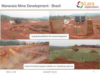 Laying foundations for processing plant
Maravaia Mine Development - Brazil
13
Osmar Pre-Strip to expose sulphide ore. Stockpiling oxide ore
TSX-V: LRA AUGUST 2016
 
