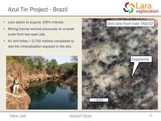 Azul Tin Project - Brazil
19
• Lara option to acquire 100% interest.
• Mining license worked previously on a small
scale from two open pits.
• 61 drill holes (~3,700 metres) completed to
test the mineralization exposed in the pits.
~1cm
Cassiterite
Drill core from hole TAD-02
TSX-V: LRA AUGUST 2016
 