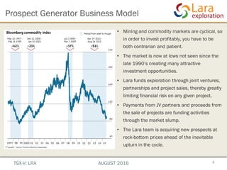 • Mining and commodity markets are cyclical, so
in order to invest profitably, you have to be
both contrarian and patient.
• The market is now at lows not seen since the
late 1990’s creating many attractive
investment opportunities.
• Lara funds exploration through joint ventures,
partnerships and project sales, thereby greatly
limiting financial risk on any given project.
• Payments from JV partners and proceeds from
the sale of projects are funding activities
through the market slump.
• The Lara team is acquiring new prospects at
rock-bottom prices ahead of the inevitable
upturn in the cycle.
4
Prospect Generator Business Model
TSX-V: LRA AUGUST 2016
 